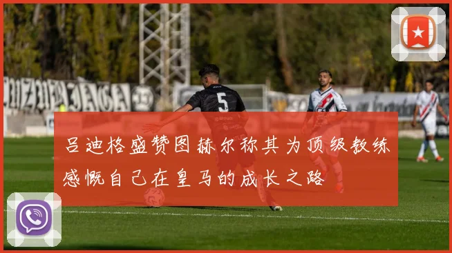 吕迪格盛赞图赫尔称其为顶级教练感慨自己在皇马的成长之路