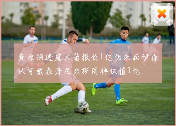 费尔顿透露火箭报价1亿仍未获伊森认可戴森丹尼尔斯同样仅值1亿