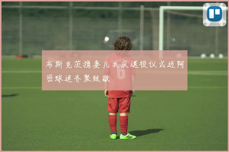 布斯克茨携妻儿共庆退役仪式迈阿密球迷齐聚致敬