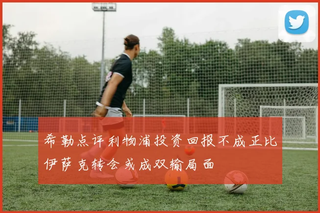 希勒点评利物浦投资回报不成正比伊萨克转会或成双输局面