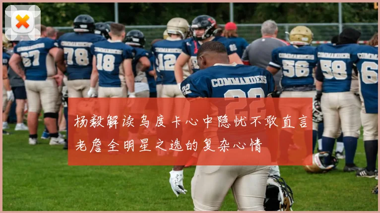 杨毅解读乌度卡心中隐忧不敢直言老詹全明星之选的复杂心情