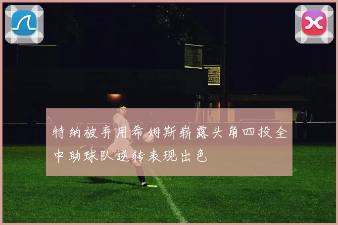 特纳被弃用希姆斯崭露头角四投全中助球队逆转表现出色