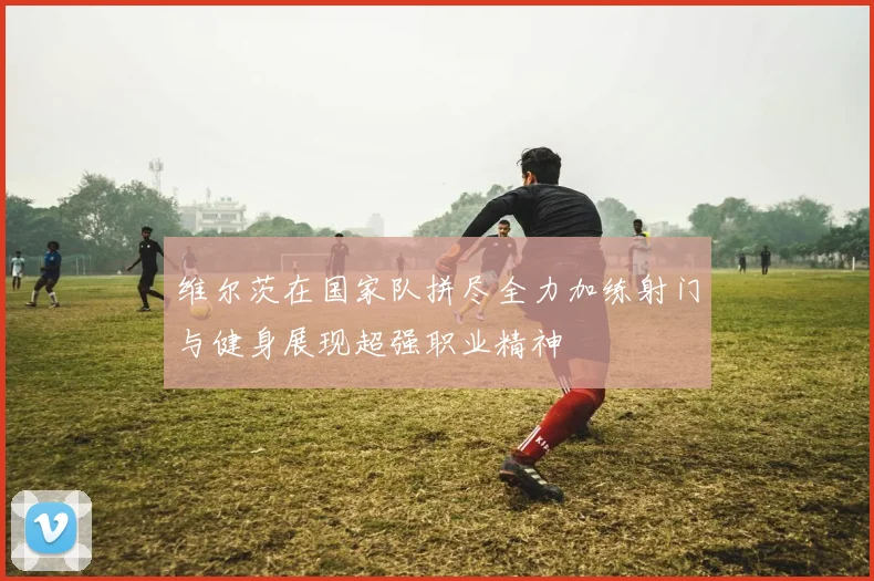 维尔茨在国家队拼尽全力加练射门与健身展现超强职业精神