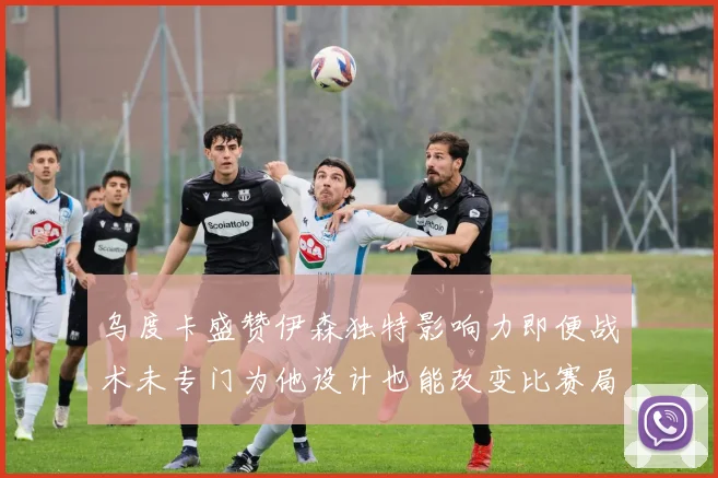 乌度卡盛赞伊森独特影响力即便战术未专门为他设计也能改变比赛局势