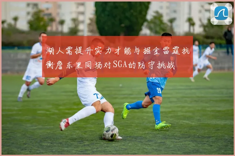 湖人需提升实力才能与掘金雷霆抗衡詹东里同场对SGA的防守挑战