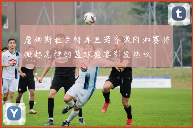 詹姆斯杜兰特库里若齐聚附加赛将掀起怎样的篮球盛宴引发热议