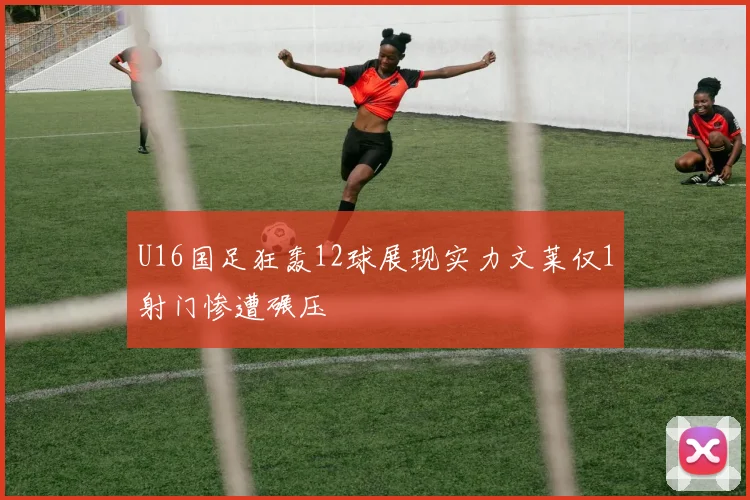 U16国足狂轰12球展现实力文莱仅1射门惨遭碾压