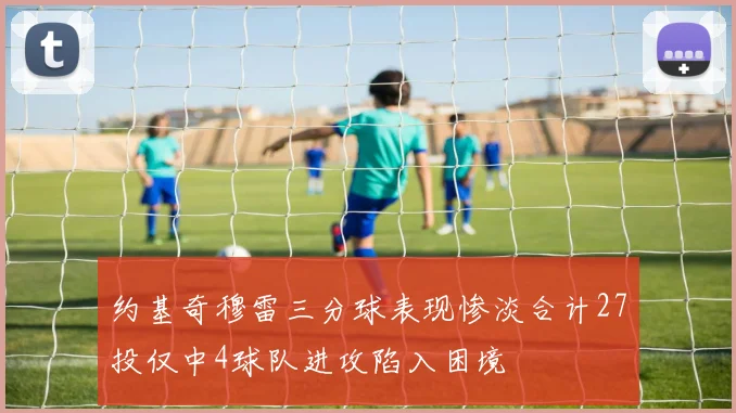 约基奇穆雷三分球表现惨淡合计27投仅中4球队进攻陷入困境