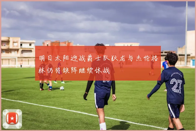 明日太阳迎战爵士队狄龙与杰伦格林仍将缺阵继续休战