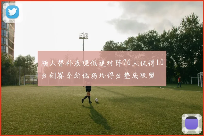 湖人替补表现低迷对阵76人仅得10分创赛季新低场均得分垫底联盟