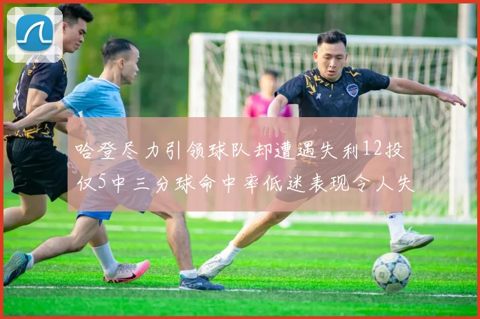 哈登尽力引领球队却遭遇失利12投仅5中三分球命中率低迷表现令人失望
