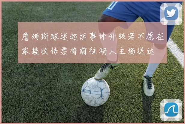 詹姆斯球迷起诉事件升级若不愿在家接收传票将前往湖人主场送达