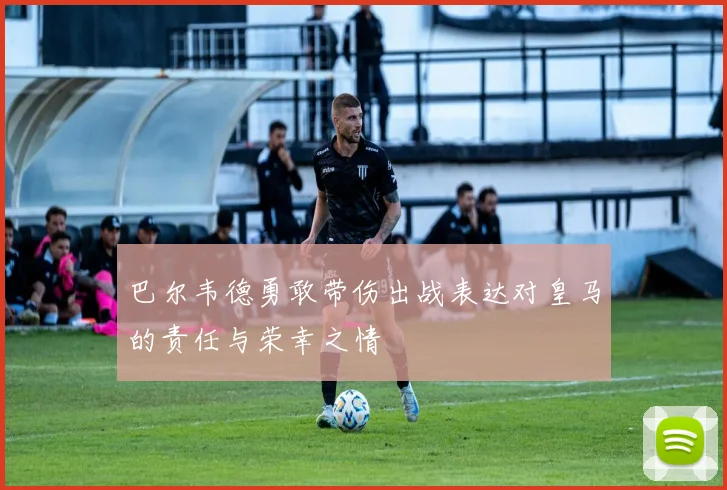 巴尔韦德勇敢带伤出战表达对皇马的责任与荣幸之情