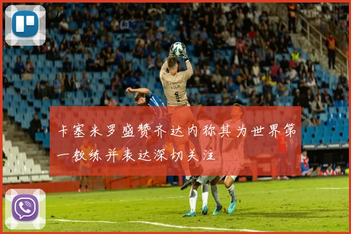 卡塞米罗盛赞齐达内称其为世界第一教练并表达深切关注