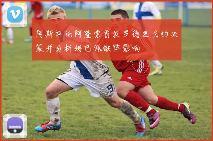 阿斯评论阿隆索首发罗德里戈的决策并分析姆巴佩缺阵影响