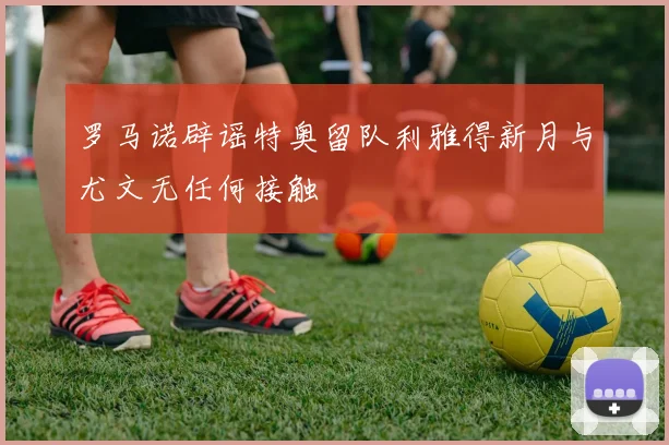 罗马诺辟谣特奥留队利雅得新月与尤文无任何接触